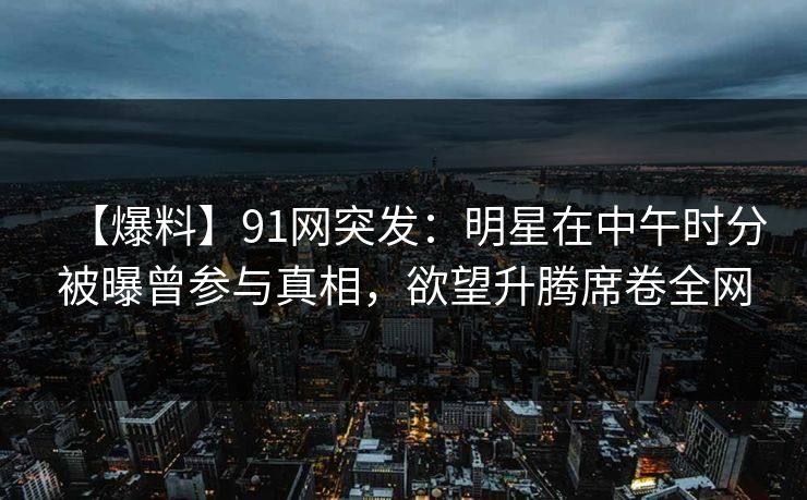【爆料】91网突发：明星在中午时分被曝曾参与真相，欲望升腾席卷全网