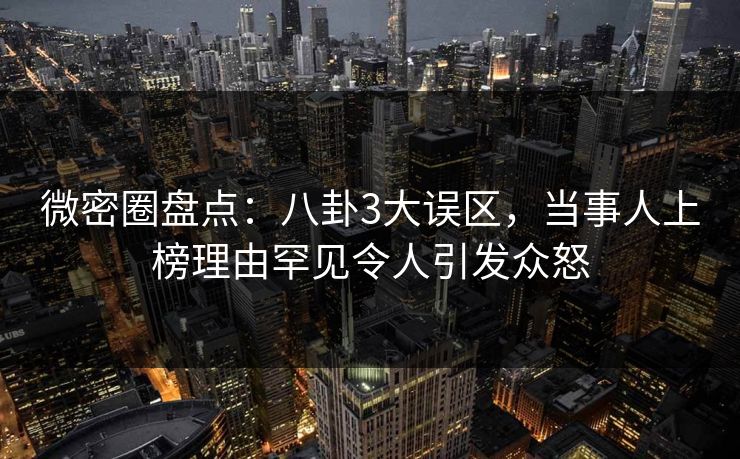 微密圈盘点：八卦3大误区，当事人上榜理由罕见令人引发众怒
