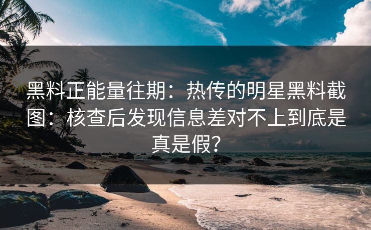 黑料正能量往期：热传的明星黑料截图：核查后发现信息差对不上到底是真是假？