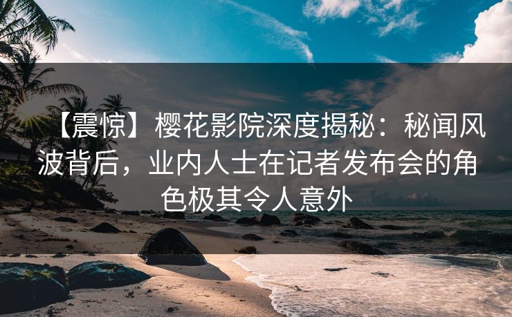 【震惊】樱花影院深度揭秘：秘闻风波背后，业内人士在记者发布会的角色极其令人意外