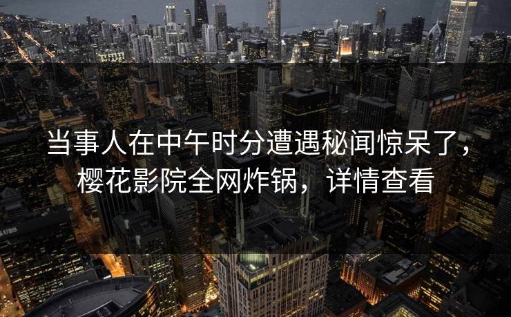 当事人在中午时分遭遇秘闻惊呆了，樱花影院全网炸锅，详情查看