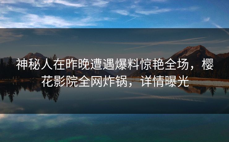 神秘人在昨晚遭遇爆料惊艳全场，樱花影院全网炸锅，详情曝光