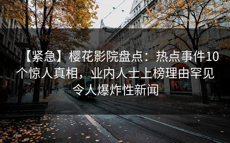 【紧急】樱花影院盘点：热点事件10个惊人真相，业内人士上榜理由罕见令人爆炸性新闻