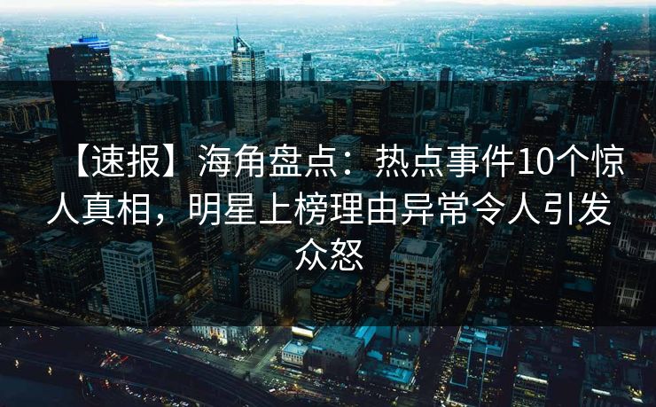 【速报】海角盘点：热点事件10个惊人真相，明星上榜理由异常令人引发众怒
