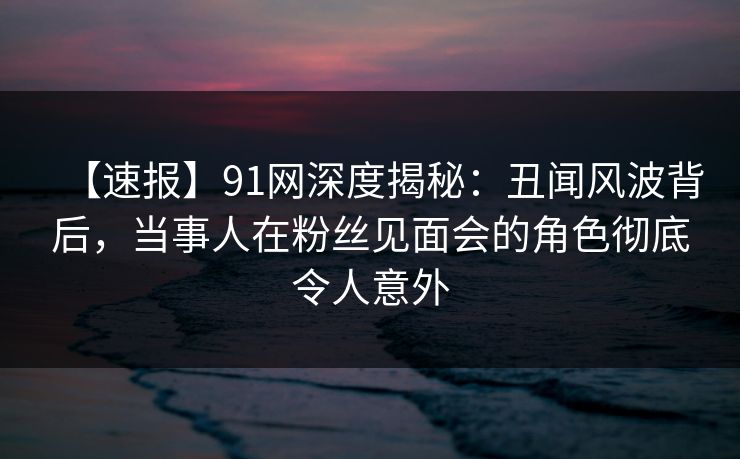 【速报】91网深度揭秘：丑闻风波背后，当事人在粉丝见面会的角色彻底令人意外