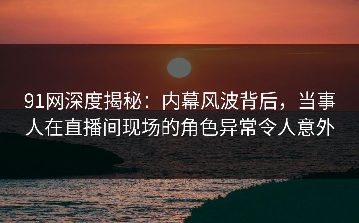 91网深度揭秘：内幕风波背后，当事人在直播间现场的角色异常令人意外