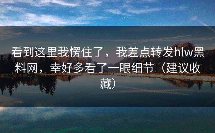 看到这里我愣住了，我差点转发hlw黑料网，幸好多看了一眼细节（建议收藏）