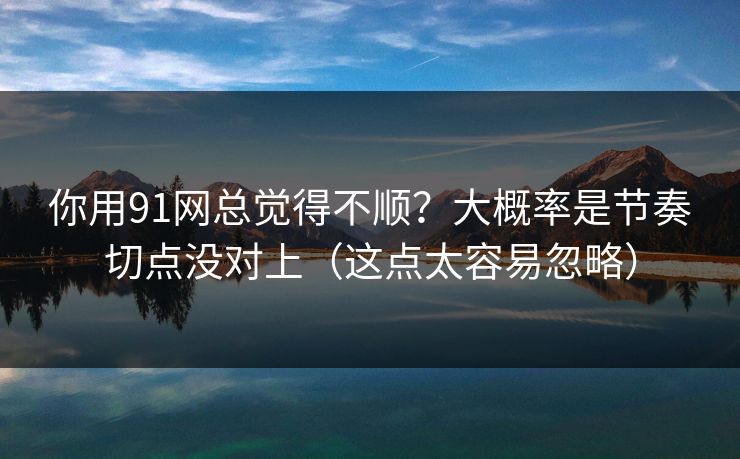 你用91网总觉得不顺？大概率是节奏切点没对上（这点太容易忽略）