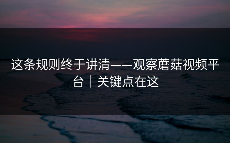 这条规则终于讲清——观察蘑菇视频平台｜关键点在这